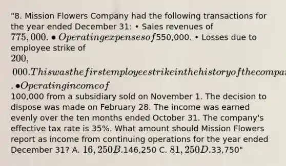 "8. Mission Flowers Company had the following transactions for the year ended December 31: • Sales revenues of 775,000. • Operating expenses of550,000. • Losses due to employee strike of 200,000. This was the first employee strike in the history of the company. • Operating income of100,000 from a subsidiary sold on November 1. The decision to dispose was made on February 28. The income was earned evenly over the ten months ended October 31. The company's effective tax rate is 35%. What amount should Mission Flowers report as income from continuing operations for the year ended December 31? A. 16,250 B.146,250 C. 81,250 D.33,750"