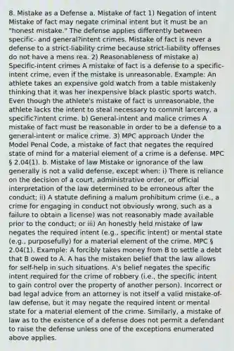 8. Mistake as a Defense a. Mistake of fact 1) Negation of intent Mistake of fact may negate criminal intent but it must be an "honest mistake." The defense applies differently between specific- and general?intent crimes. Mistake of fact is never a defense to a strict-liability crime because strict-liability offenses do not have a mens rea. 2) Reasonableness of mistake a) Specific-intent crimes A mistake of fact is a defense to a specific-intent crime, even if the mistake is unreasonable. Example: An athlete takes an expensive gold watch from a table mistakenly thinking that it was her inexpensive black plastic sports watch. Even though the athlete's mistake of fact is unreasonable, the athlete lacks the intent to steal necessary to commit larceny, a specific?intent crime. b) General-intent and malice crimes A mistake of fact must be reasonable in order to be a defense to a general-intent or malice crime. 3) MPC approach Under the Model Penal Code, a mistake of fact that negates the required state of mind for a material element of a crime is a defense. MPC § 2.04(1). b. Mistake of law Mistake or ignorance of the law generally is not a valid defense, except when: i) There is reliance on the decision of a court, administrative order, or official interpretation of the law determined to be erroneous after the conduct; ii) A statute defining a malum prohibitum crime (i.e., a crime for engaging in conduct not obviously wrong, such as a failure to obtain a license) was not reasonably made available prior to the conduct; or iii) An honestly held mistake of law negates the required intent (e.g., specific intent) or mental state (e.g., purposefully) for a material element of the crime. MPC § 2.04(1). Example: A forcibly takes money from B to settle a debt that B owed to A. A has the mistaken belief that the law allows for self-help in such situations. A's belief negates the specific intent required for the crime of robbery (i.e., the specific intent to gain control over the property of another person). Incorrect or bad legal advice from an attorney is not itself a valid mistake-of-law defense, but it may negate the required intent or mental state for a material element of the crime. Similarly, a mistake of law as to the existence of a defense does not permit a defendant to raise the defense unless one of the exceptions enumerated above applies.