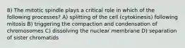 8) The mitotic spindle plays a critical role in which of the following processes? A) splitting of the cell (cytokinesis) following mitosis B) triggering the compaction and condensation of chromosomes C) dissolving the nuclear membrane D) separation of sister chromatids