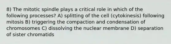 8) The mitotic spindle plays a critical role in which of the following processes? A) splitting of the cell (cytokinesis) following mitosis B) triggering the compaction and condensation of chromosomes C) dissolving the nuclear membrane D) separation of sister chromatids