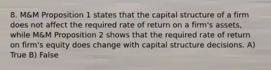 8. M&M Proposition 1 states that the capital structure of a firm does not affect the required rate of return on a firm's assets, while M&M Proposition 2 shows that the required rate of return on firm's equity does change with capital structure decisions. A) True B) False