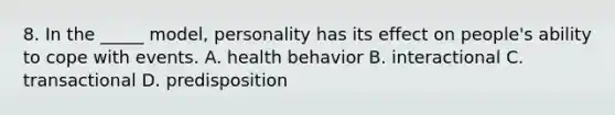 8. In the _____ model, personality has its effect on people's ability to cope with events. A. health behavior B. interactional C. transactional D. predisposition