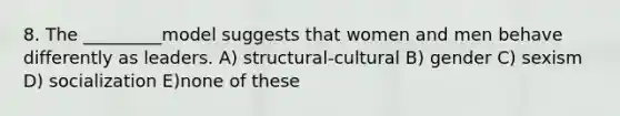 8. The _________model suggests that women and men behave differently as leaders. A) structural-cultural B) gender C) sexism D) socialization E)none of these