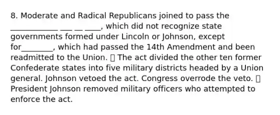 8. Moderate and Radical Republicans joined to pass the ____________ ___ __ ____, which did not recognize state governments formed under Lincoln or Johnson, except for________, which had passed the 14th Amendment and been readmitted to the Union. ⦁ The act divided the other ten former Confederate states into five military districts headed by a Union general. Johnson vetoed the act. Congress overrode the veto. ⦁ President Johnson removed military officers who attempted to enforce the act.