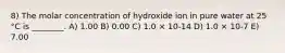 8) The molar concentration of hydroxide ion in pure water at 25 °C is ________. A) 1.00 B) 0.00 C) 1.0 × 10-14 D) 1.0 × 10-7 E) 7.00