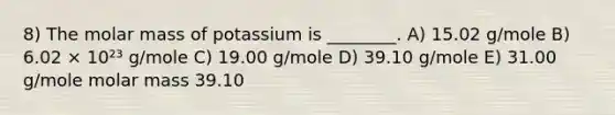 8) The molar mass of potassium is ________. A) 15.02 g/mole B) 6.02 × 10²³ g/mole C) 19.00 g/mole D) 39.10 g/mole E) 31.00 g/mole molar mass 39.10