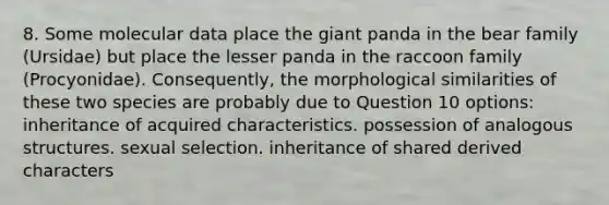 8. Some molecular data place the giant panda in the bear family (Ursidae) but place the lesser panda in the raccoon family (Procyonidae). Consequently, the morphological similarities of these two species are probably due to Question 10 options: inheritance of acquired characteristics. possession of analogous structures. sexual selection. inheritance of shared derived characters