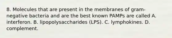 8. Molecules that are present in the membranes of gram-negative bacteria and are the best known PAMPs are called A. interferon. B. lipopolysaccharides (LPS). C. lymphokines. D. complement.