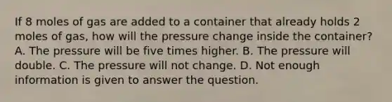 If 8 moles of gas are added to a container that already holds 2 moles of gas, how will the pressure change inside the container? A. The pressure will be five times higher. B. The pressure will double. C. The pressure will not change. D. Not enough information is given to answer the question.