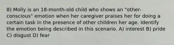 8) Molly is an 18-month-old child who shows an "other-conscious" emotion when her caregiver praises her for doing a certain task in the presence of other children her age. Identify the emotion being described in this scenario. A) interest B) pride C) disgust D) fear