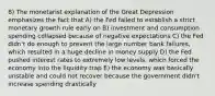 8) The monetarist explanation of the Great Depression emphasizes the fact that A) the Fed failed to establish a strict monetary growth rule early on B) investment and consumption spending collapsed because of negative expectations C) the Fed didn't do enough to prevent the large number bank failures, which resulted in a huge decline in money supply D) the Fed pushed interest rates to extremely low levels, which forced the economy into the liquidity trap E) the economy was basically unstable and could not recover because the government didn't increase spending drastically