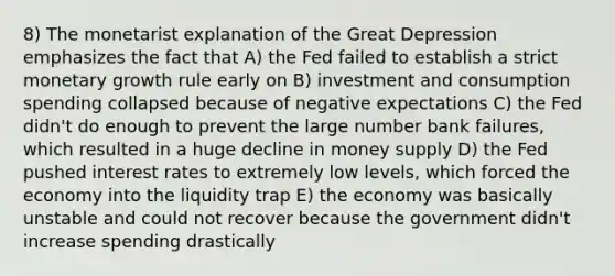 8) The monetarist explanation of the Great Depression emphasizes the fact that A) the Fed failed to establish a strict monetary growth rule early on B) investment and consumption spending collapsed because of negative expectations C) the Fed didn't do enough to prevent the large number bank failures, which resulted in a huge decline in money supply D) the Fed pushed interest rates to extremely low levels, which forced the economy into the liquidity trap E) the economy was basically unstable and could not recover because the government didn't increase spending drastically