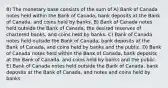 8) The monetary base consists of the sum of A) Bank of Canada notes held within the Bank of Canada, bank deposits at the Bank of Canada, and coins held by banks. B) Bank of Canada notes held outside the Bank of Canada, the desired reserves of chartered banks, and coins held by banks. C) Bank of Canada notes held outside the Bank of Canada, bank deposits at the Bank of Canada, and coins held by banks and the public. D) Bank of Canada notes held within the Bank of Canada, bank deposits at the Bank of Canada, and coins held by banks and the public. E) Bank of Canada notes held outside the Bank of Canada, bank deposits at the Bank of Canada, and notes and coins held by banks.