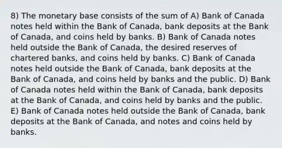 8) The monetary base consists of the sum of A) Bank of Canada notes held within the Bank of Canada, bank deposits at the Bank of Canada, and coins held by banks. B) Bank of Canada notes held outside the Bank of Canada, the desired reserves of chartered banks, and coins held by banks. C) Bank of Canada notes held outside the Bank of Canada, bank deposits at the Bank of Canada, and coins held by banks and the public. D) Bank of Canada notes held within the Bank of Canada, bank deposits at the Bank of Canada, and coins held by banks and the public. E) Bank of Canada notes held outside the Bank of Canada, bank deposits at the Bank of Canada, and notes and coins held by banks.