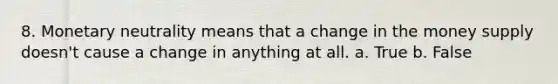 8. Monetary neutrality means that a change in the money supply doesn't cause a change in anything at all. a. True b. False