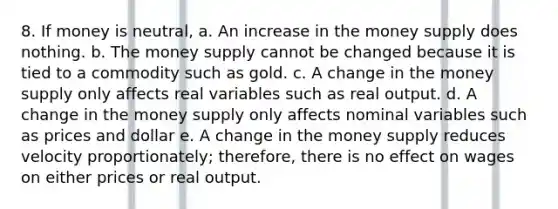 8. If money is neutral, a. An increase in the money supply does nothing. b. The money supply cannot be changed because it is tied to a commodity such as gold. c. A change in the money supply only affects real variables such as real output. d. A change in the money supply only affects nominal variables such as prices and dollar e. A change in the money supply reduces velocity proportionately; therefore, there is no effect on wages on either prices or real output.