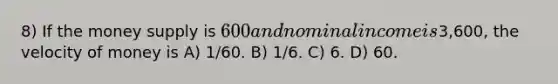 8) If the money supply is 600 and nominal income is3,600, the velocity of money is A) 1/60. B) 1/6. C) 6. D) 60.