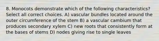 8. Monocots demonstrate which of the following characteristics? Select all correct choices. A) vascular bundles located around the outer circumference of the stem B) a vascular cambium that produces secondary xylem C) new roots that consistently form at the bases of stems D) nodes giving rise to single leaves