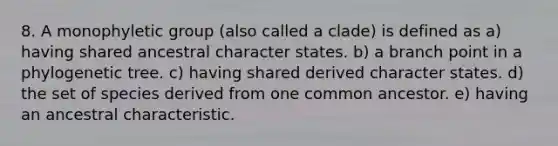 8. A monophyletic group (also called a clade) is defined as a) having shared ancestral character states. b) a branch point in a phylogenetic tree. c) having shared derived character states. d) the set of species derived from one common ancestor. e) having an ancestral characteristic.