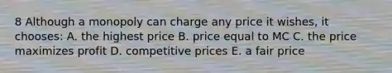 8 Although a monopoly can charge any price it wishes, it chooses: A. the highest price B. price equal to MC C. the price maximizes profit D. competitive prices E. a fair price