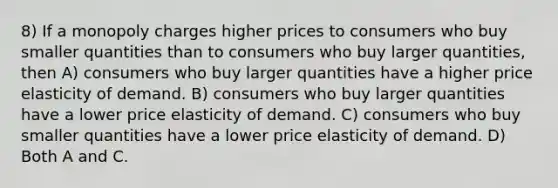 8) If a monopoly charges higher prices to consumers who buy smaller quantities than to consumers who buy larger quantities, then A) consumers who buy larger quantities have a higher price elasticity of demand. B) consumers who buy larger quantities have a lower price elasticity of demand. C) consumers who buy smaller quantities have a lower price elasticity of demand. D) Both A and C.