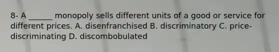 8- A​ ______ monopoly sells different units of a good or service for different prices. A. disenfranchised B. discriminatory C. ​price-discriminating D. discombobulated