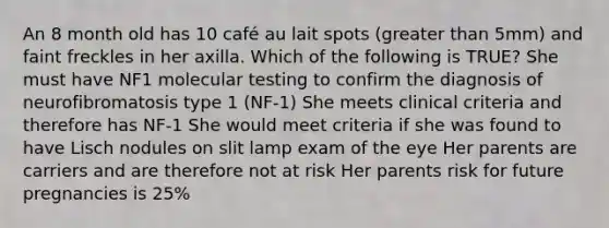 An 8 month old has 10 café au lait spots (greater than 5mm) and faint freckles in her axilla. Which of the following is TRUE? She must have NF1 molecular testing to confirm the diagnosis of neurofibromatosis type 1 (NF-1) She meets clinical criteria and therefore has NF-1 She would meet criteria if she was found to have Lisch nodules on slit lamp exam of the eye Her parents are carriers and are therefore not at risk Her parents risk for future pregnancies is 25%