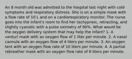 An 8 month old was admitted to the hospital last night with cold symptoms and respiratory distress. She is on a simple mask with a flow rate of 10 L and on a cardiorespiratory monitor. The nurse goes into the infant's room to find her tachypneic, retracting, and slightly cyanotic with a pulse oximetry of 90%. What would be the oxygen delivery system that may help the infant? 1. A venturi mask with an oxygen flow of 1 liter per minute. 2. A nasal cannula with an oxygen flow of 4 liters per minute. 3. An oxygen tent with an oxygen flow rate of 10 liters per minute. 4. A partial rebreather mask with an oxygen flow rate of 8 liters per minute.