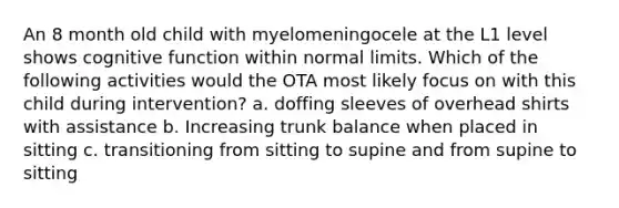 An 8 month old child with myelomeningocele at the L1 level shows cognitive function within normal limits. Which of the following activities would the OTA most likely focus on with this child during intervention? a. doffing sleeves of overhead shirts with assistance b. Increasing trunk balance when placed in sitting c. transitioning from sitting to supine and from supine to sitting