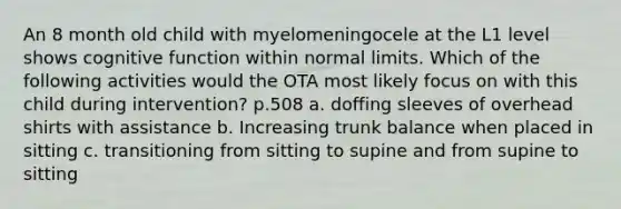 An 8 month old child with myelomeningocele at the L1 level shows cognitive function within normal limits. Which of the following activities would the OTA most likely focus on with this child during intervention? p.508 a. doffing sleeves of overhead shirts with assistance b. Increasing trunk balance when placed in sitting c. transitioning from sitting to supine and from supine to sitting