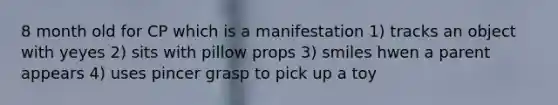8 month old for CP which is a manifestation 1) tracks an object with yeyes 2) sits with pillow props 3) smiles hwen a parent appears 4) uses pincer grasp to pick up a toy