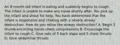 An 8 month old infant is eating and suddenly begins to cough. The infant is unable to make any noise shortly after. You pick up the infant and shout for help. You have determined that the infant is responsive and choking with a severe airway obstruction. How do you relive the airway obstruction? A. Begin 2 thumb-encircling hands chest compressions B. Encourage the infant to cough C. Give sets of 5 back slaps and 5 chest thrusts D. Give abdominal thrusts