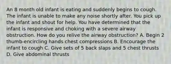 An 8 month old infant is eating and suddenly begins to cough. The infant is unable to make any noise shortly after. You pick up the infant and shout for help. You have determined that the infant is responsive and choking with a severe airway obstruction. How do you relive the airway obstruction? A. Begin 2 thumb-encircling hands chest compressions B. Encourage the infant to cough C. Give sets of 5 back slaps and 5 chest thrusts D. Give abdominal thrusts