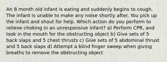 An 8 month old infant is eating and suddenly begins to cough. The infant is unable to make any noise shortly after. You pick up the infant and shout for help. Which action do you perform to relieve choking in an unresponsive infant? a) Perform CPR, and look in the mouth for the obstructing object b) Give sets of 5 back slaps and 5 chest thrusts c) Give sets of 5 abdominal thrust and 5 back slaps d) Attempt a blind finger sweep when giving breaths to remove the obstructing object