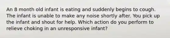 An 8 month old infant is eating and suddenly begins to cough. The infant is unable to make any noise shortly after. You pick up the infant and shout for help. Which action do you perform to relieve choking in an unresponsive infant?