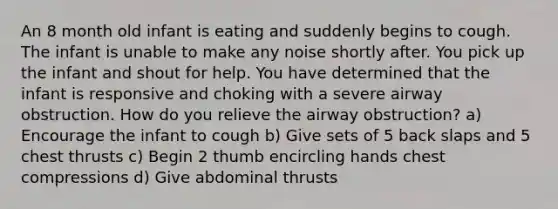 An 8 month old infant is eating and suddenly begins to cough. The infant is unable to make any noise shortly after. You pick up the infant and shout for help. You have determined that the infant is responsive and choking with a severe airway obstruction. How do you relieve the airway obstruction? a) Encourage the infant to cough b) Give sets of 5 back slaps and 5 chest thrusts c) Begin 2 thumb encircling hands chest compressions d) Give abdominal thrusts