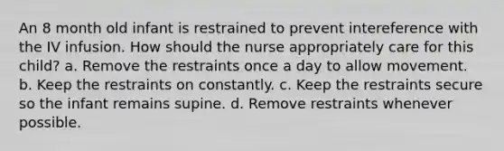 An 8 month old infant is restrained to prevent intereference with the IV infusion. How should the nurse appropriately care for this child? a. Remove the restraints once a day to allow movement. b. Keep the restraints on constantly. c. Keep the restraints secure so the infant remains supine. d. Remove restraints whenever possible.