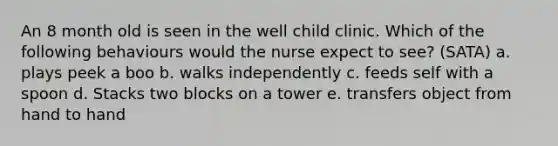 An 8 month old is seen in the well child clinic. Which of the following behaviours would the nurse expect to see? (SATA) a. plays peek a boo b. walks independently c. feeds self with a spoon d. Stacks two blocks on a tower e. transfers object from hand to hand