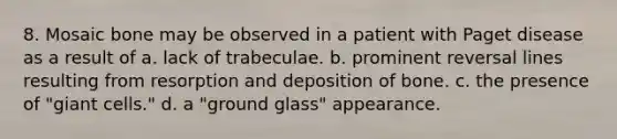 8. Mosaic bone may be observed in a patient with Paget disease as a result of a. lack of trabeculae. b. prominent reversal lines resulting from resorption and deposition of bone. c. the presence of "giant cells." d. a "ground glass" appearance.