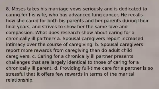 8. Moses takes his marriage vows seriously and is dedicated to caring for his wife, who has advanced lung cancer. He recalls how she cared for both his parents and her parents during their final years, and strives to show her the same love and compassion. What does research show about caring for a chronically ill partner? a. Spousal caregivers report increased intimacy over the course of caregiving. b. Spousal caregivers report more rewards from caregiving than do adult child caregivers. c. Caring for a chronically ill partner presents challenges that are largely identical to those of caring for a chronically ill parent. d. Providing full-time care for a partner is so stressful that it offers few rewards in terms of the marital relationship.