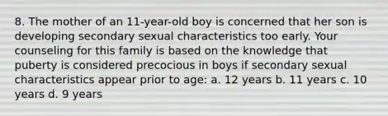 8. The mother of an 11-year-old boy is concerned that her son is developing secondary sexual characteristics too early. Your counseling for this family is based on the knowledge that puberty is considered precocious in boys if secondary sexual characteristics appear prior to age: a. 12 years b. 11 years c. 10 years d. 9 years