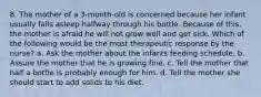 8. The mother of a 3-month-old is concerned because her infant usually falls asleep halfway through his bottle. Because of this, the mother is afraid he will not grow well and get sick. Which of the following would be the most therapeutic response by the nurse? a. Ask the mother about the infants feeding schedule. b. Assure the mother that he is growing fine. c. Tell the mother that half a bottle is probably enough for him. d. Tell the mother she should start to add solids to his diet.