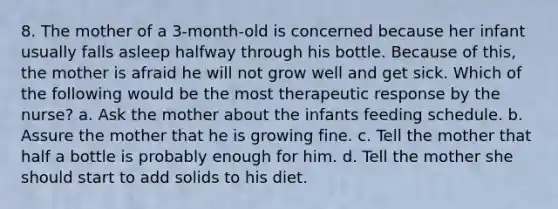 8. The mother of a 3-month-old is concerned because her infant usually falls asleep halfway through his bottle. Because of this, the mother is afraid he will not grow well and get sick. Which of the following would be the most therapeutic response by the nurse? a. Ask the mother about the infants feeding schedule. b. Assure the mother that he is growing fine. c. Tell the mother that half a bottle is probably enough for him. d. Tell the mother she should start to add solids to his diet.