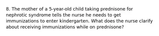 8. The mother of a 5-year-old child taking prednisone for nephrotic syndrome tells the nurse he needs to get immunizations to enter kindergarten. What does the nurse clarify about receiving immunizations while on prednisone?