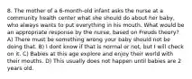 8. The mother of a 6-month-old infant asks the nurse at a community health center what she should do about her baby, who always wants to put everything in his mouth. What would be an appropriate response by the nurse, based on Freuds theory? A) There must be something wrong your baby should not be doing that. B) I dont know if that is normal or not, but I will check on it. C) Babies at this age explore and enjoy their world with their mouths. D) This usually does not happen until babies are 2 years old.