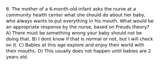 8. The mother of a 6-month-old infant asks the nurse at a community health center what she should do about her baby, who always wants to put everything in his mouth. What would be an appropriate response by the nurse, based on Freuds theory? A) There must be something wrong your baby should not be doing that. B) I dont know if that is normal or not, but I will check on it. C) Babies at this age explore and enjoy their world with their mouths. D) This usually does not happen until babies are 2 years old.