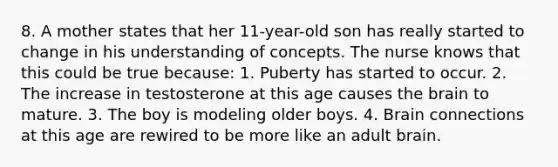 8. A mother states that her 11-year-old son has really started to change in his understanding of concepts. The nurse knows that this could be true because: 1. Puberty has started to occur. 2. The increase in testosterone at this age causes the brain to mature. 3. The boy is modeling older boys. 4. Brain connections at this age are rewired to be more like an adult brain.