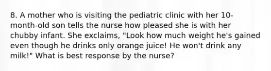 8. A mother who is visiting the pediatric clinic with her 10-month-old son tells the nurse how pleased she is with her chubby infant. She exclaims, "Look how much weight he's gained even though he drinks only orange juice! He won't drink any milk!" What is best response by the nurse?