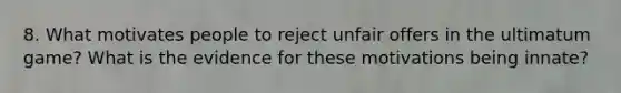 8. What motivates people to reject unfair offers in the ultimatum game? What is the evidence for these motivations being innate?