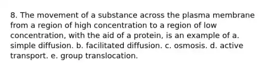 8. The movement of a substance across the plasma membrane from a region of high concentration to a region of low concentration, with the aid of a protein, is an example of a. simple diffusion. b. facilitated diffusion. c. osmosis. d. active transport. e. group translocation.